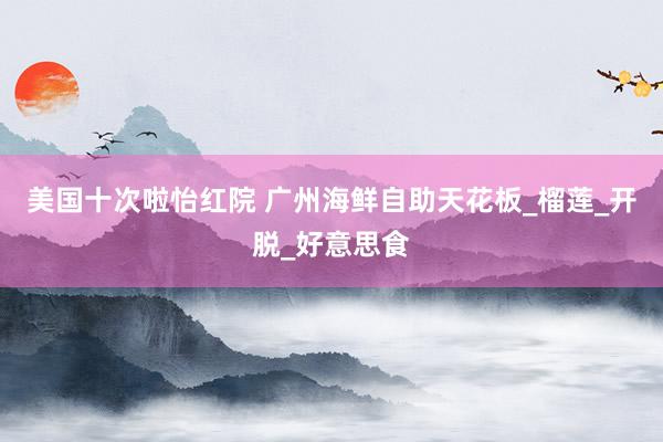 美国十次啦怡红院 广州海鲜自助天花板_榴莲_开脱_好意思食