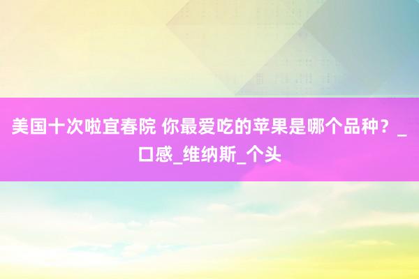 美国十次啦宜春院 你最爱吃的苹果是哪个品种？_口感_维纳斯_个头