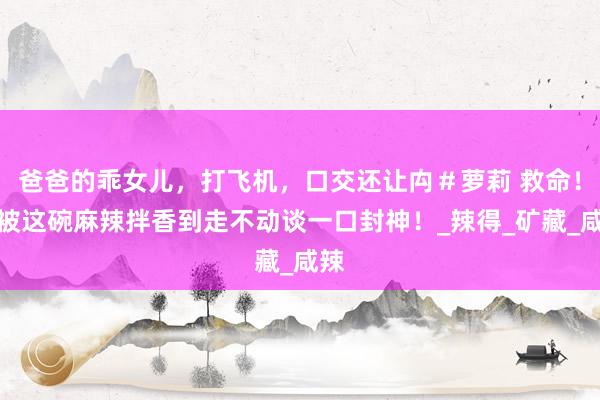 爸爸的乖女儿，打飞机，口交还让禸＃萝莉 救命！！被这碗麻辣拌香到走不动谈一口封神！_辣得_矿藏_咸辣