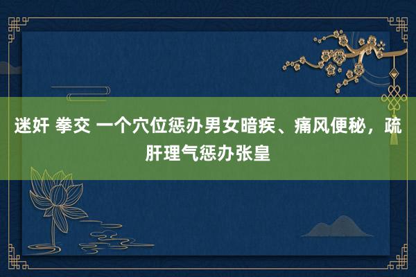 迷奸 拳交 一个穴位惩办男女暗疾、痛风便秘，疏肝理气惩办张皇