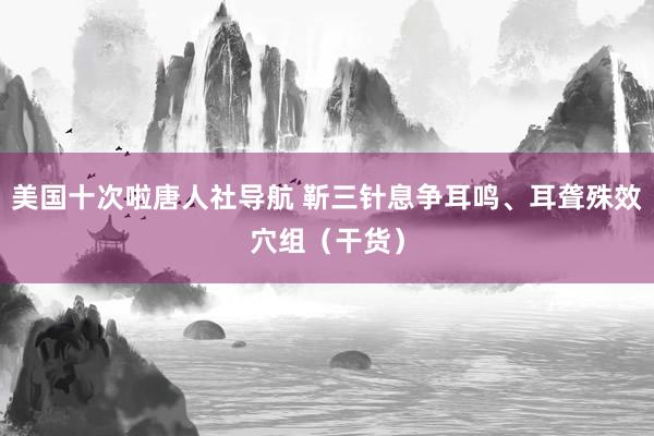 美国十次啦唐人社导航 靳三针息争耳鸣、耳聋殊效穴组（干货）