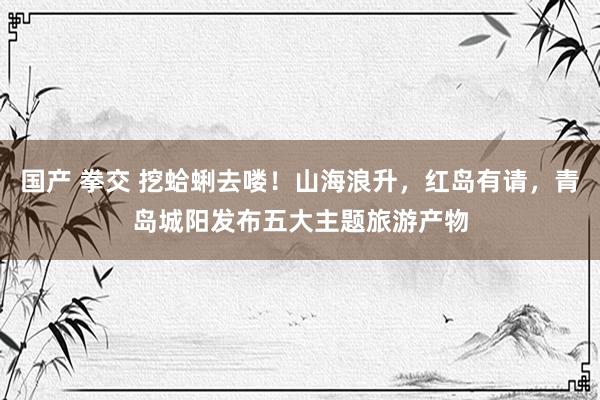 国产 拳交 挖蛤蜊去喽！山海浪升，红岛有请，青岛城阳发布五大主题旅游产物