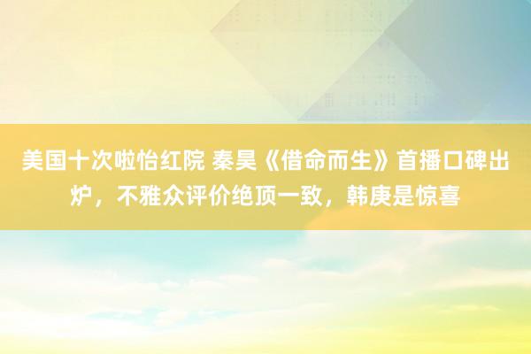 美国十次啦怡红院 秦昊《借命而生》首播口碑出炉，不雅众评价绝顶一致，韩庚是惊喜