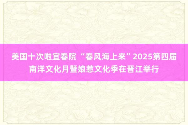 美国十次啦宜春院 “春风海上来”2025第四届南洋文化月暨娘惹文化季在晋江举行
