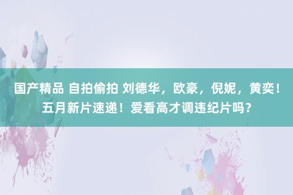 国产精品 自拍偷拍 刘德华，欧豪，倪妮，黄奕！五月新片速递！爱看高才调违纪片吗？