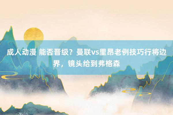 成人动漫 能否晋级？曼联vs里昂老例技巧行将边界，镜头给到弗格森