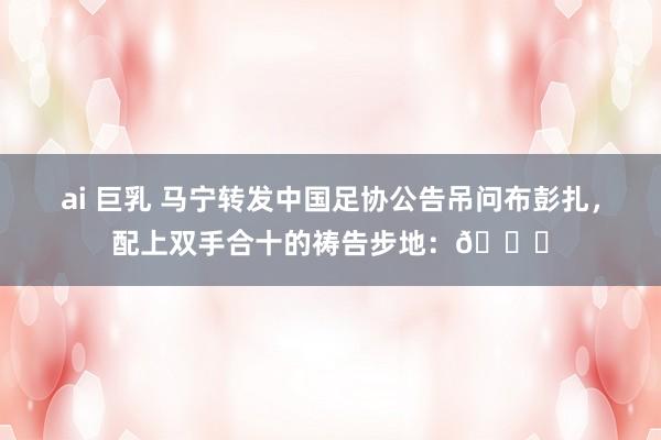 ai 巨乳 马宁转发中国足协公告吊问布彭扎，配上双手合十的祷告步地：🙏