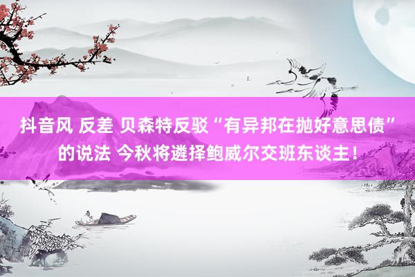 抖音风 反差 贝森特反驳“有异邦在抛好意思债”的说法 今秋将遴择鲍威尔交班东谈主！