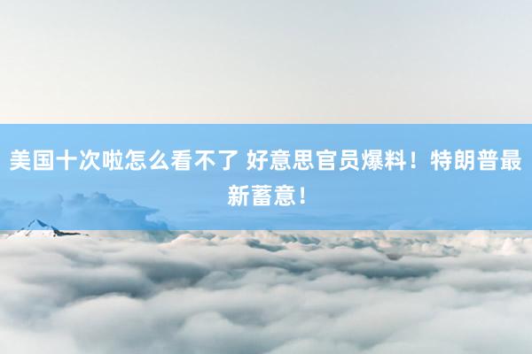美国十次啦怎么看不了 好意思官员爆料！特朗普最新蓄意！