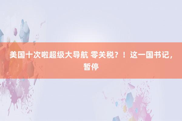 美国十次啦超级大导航 零关税？！这一国书记，暂停