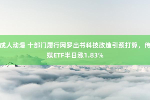 成人动漫 十部门履行网罗出书科技改造引颈打算，传媒ETF半日涨1.83%
