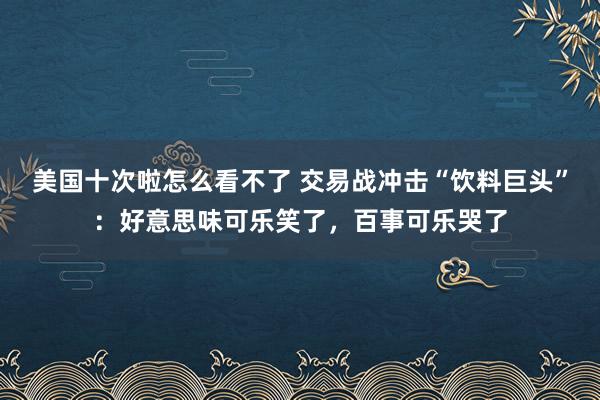 美国十次啦怎么看不了 交易战冲击“饮料巨头”：好意思味可乐笑了，百事可乐哭了