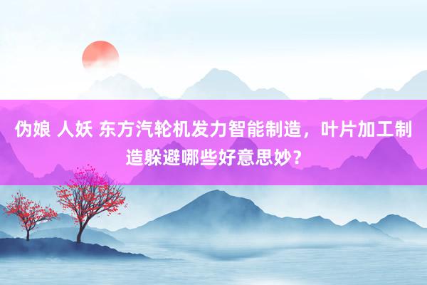 伪娘 人妖 东方汽轮机发力智能制造，叶片加工制造躲避哪些好意思妙？