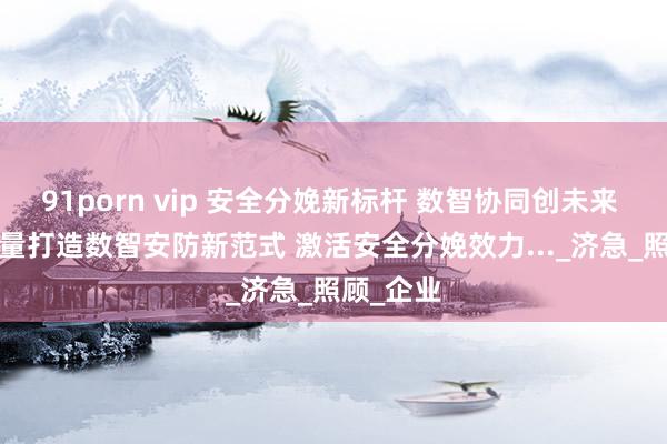 91porn vip 安全分娩新标杆 数智协同创未来 | 广电计量打造数智安防新范式 激活安全分娩效力..._济急_照顾_企业