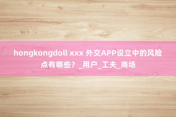 hongkongdoll xxx 外交APP设立中的风险点有哪些？_用户_工夫_商场