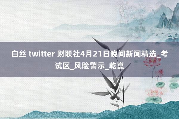 白丝 twitter 财联社4月21日晚间新闻精选_考试区_风险警示_乾崑