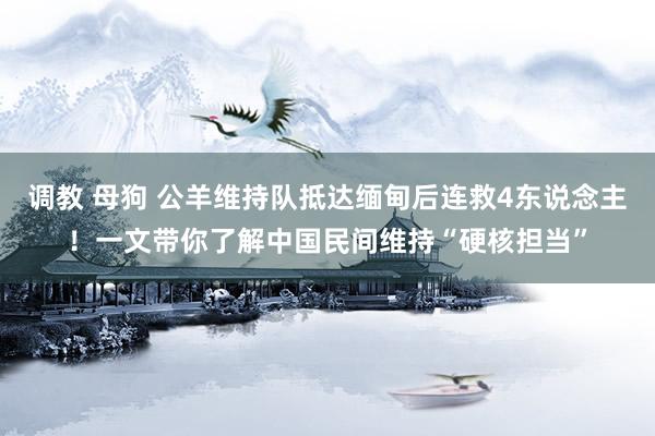 调教 母狗 公羊维持队抵达缅甸后连救4东说念主！一文带你了解中国民间维持“硬核担当”