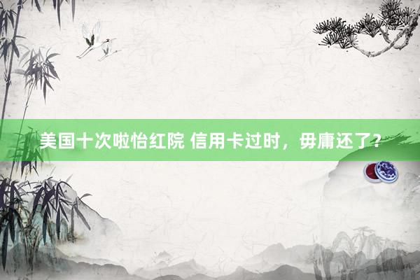 美国十次啦怡红院 信用卡过时，毋庸还了？