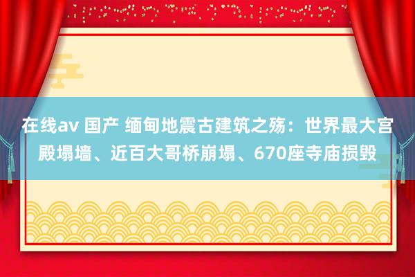 在线av 国产 缅甸地震古建筑之殇：世界最大宫殿塌墙、近百大哥桥崩塌、670座寺庙损毁