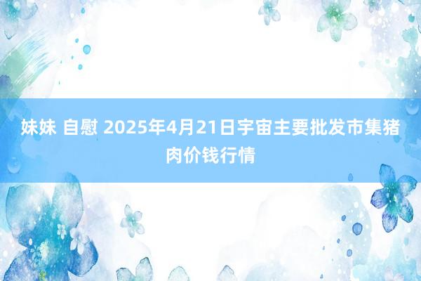 妹妹 自慰 2025年4月21日宇宙主要批发市集猪肉价钱行情