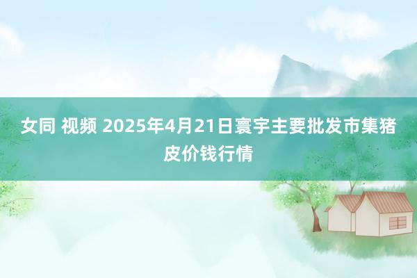 女同 视频 2025年4月21日寰宇主要批发市集猪皮价钱行情