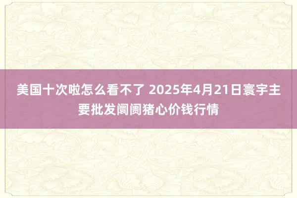 美国十次啦怎么看不了 2025年4月21日寰宇主要批发阛阓猪心价钱行情