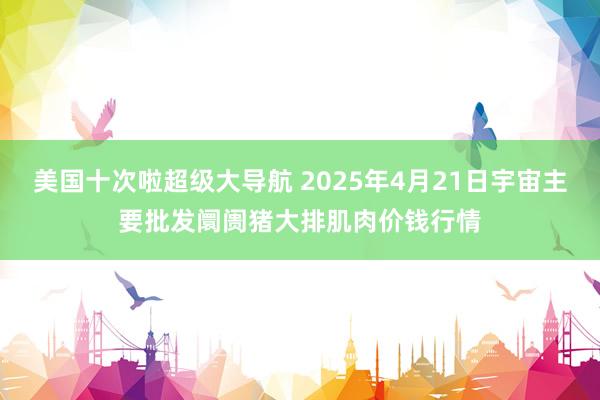 美国十次啦超级大导航 2025年4月21日宇宙主要批发阛阓猪大排肌肉价钱行情
