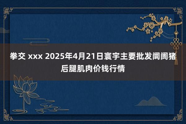 拳交 xxx 2025年4月21日寰宇主要批发阛阓猪后腿肌肉价钱行情