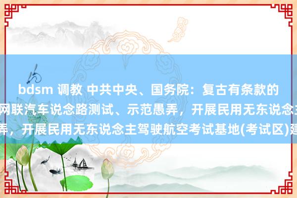 bdsm 调教 中共中央、国务院：复古有条款的摆脱交易考试区深切智能网联汽车说念路测试、示范愚弄，开展民用无东说念主驾驶航空考试基地(考试区)建树