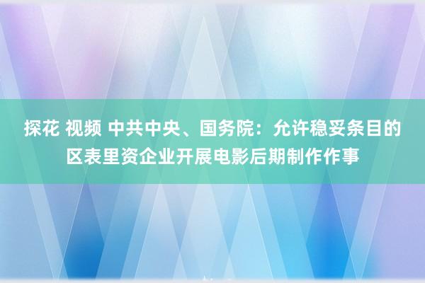 探花 视频 中共中央、国务院：允许稳妥条目的区表里资企业开展电影后期制作作事