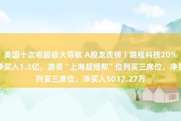 美国十次啦超级大导航 A股龙虎榜丨晓程科技20%涨停，五机构净买入1.3亿，游资“上海超短帮”位列买三席位，净买入5037.27万
