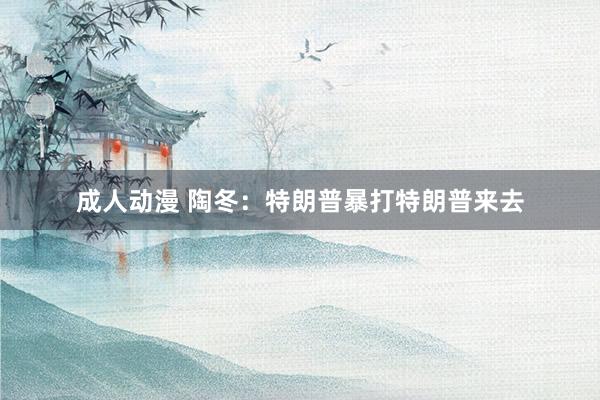 成人动漫 陶冬：特朗普暴打特朗普来去