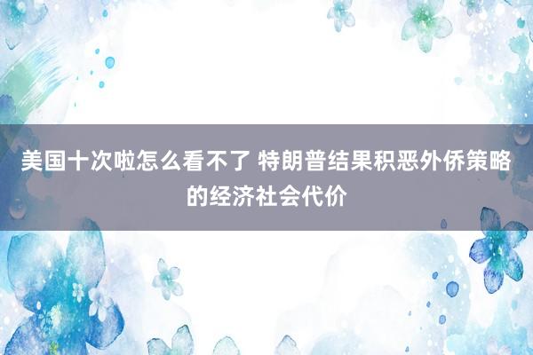 美国十次啦怎么看不了 特朗普结果积恶外侨策略的经济社会代价