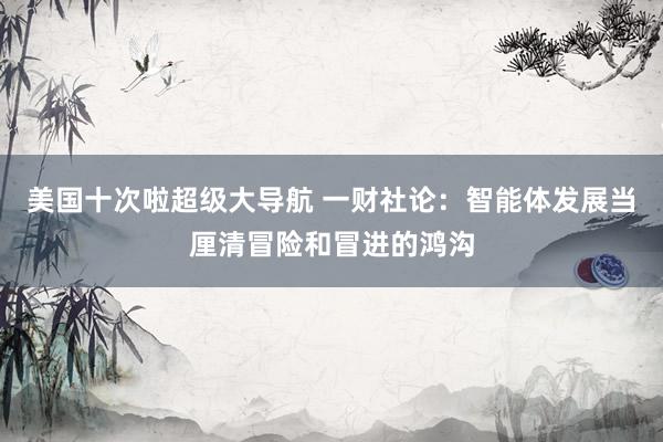 美国十次啦超级大导航 一财社论：智能体发展当厘清冒险和冒进的鸿沟