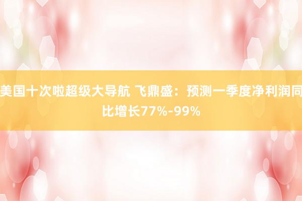 美国十次啦超级大导航 飞鼎盛：预测一季度净利润同比增长77%-99%