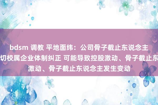 bdsm 调教 平地面纬：公司骨子截止东说念主山东大学权术深切校属企业体制纠正 可能导致控股激动、骨子截止东说念主发生变动