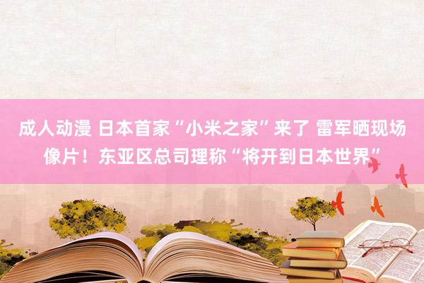 成人动漫 日本首家“小米之家”来了 雷军晒现场像片！东亚区总司理称“将开到日本世界”