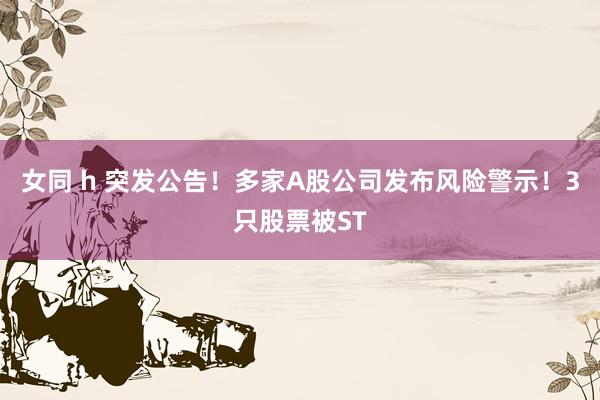 女同 h 突发公告！多家A股公司发布风险警示！3只股票被ST