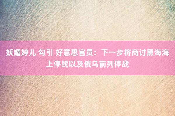 妖媚婷儿 勾引 好意思官员：下一步将商讨黑海海上停战以及俄乌前列停战