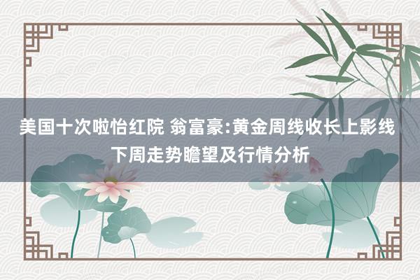 美国十次啦怡红院 翁富豪:黄金周线收长上影线 下周走势瞻望及行情分析