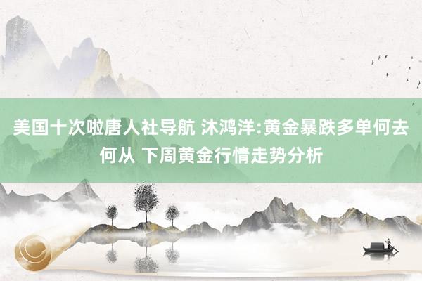 美国十次啦唐人社导航 沐鸿洋:黄金暴跌多单何去何从 下周黄金行情走势分析