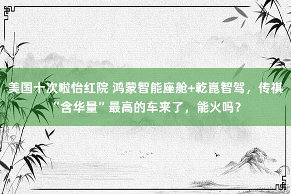 美国十次啦怡红院 鸿蒙智能座舱+乾崑智驾,传祺“含华量”最高的车来了,能火吗?