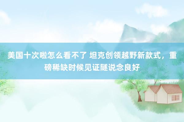 美国十次啦怎么看不了 坦克创领越野新款式，重磅稀缺时候见证隧说念良好