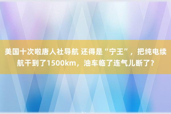 美国十次啦唐人社导航 还得是“宁王”，把纯电续航干到了1500km，油车临了连气儿断了？