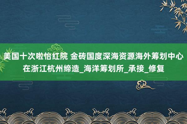 美国十次啦怡红院 金砖国度深海资源海外筹划中心在浙江杭州缔造_海洋筹划所_承接_修复