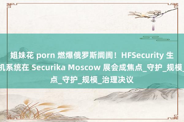 姐妹花 porn 燃爆俄罗斯阛阓！HFSecurity 生物识别闸机系统在 Securika Moscow 展会成焦点_守护_规模_治理决议