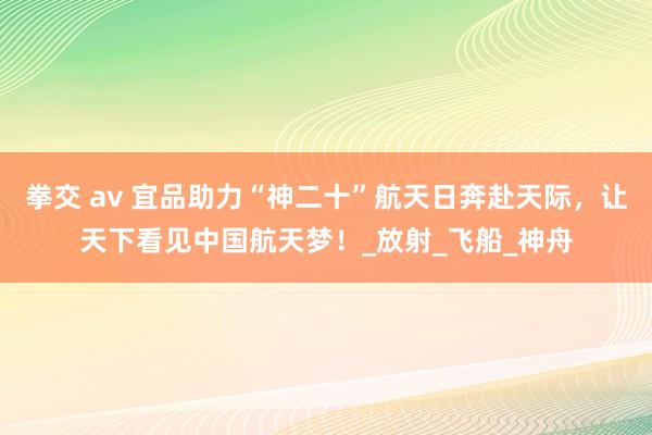 拳交 av 宜品助力“神二十”航天日奔赴天际，让天下看见中国航天梦！_放射_飞船_神舟