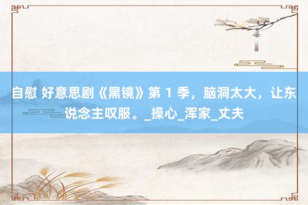 自慰 好意思剧《黑镜》第 1 季，脑洞太大，让东说念主叹服。_操心_浑家_丈夫