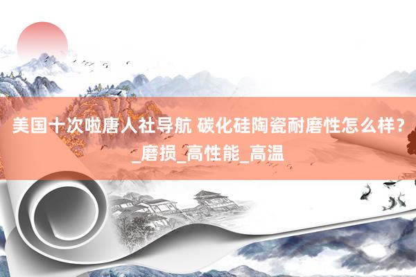 美国十次啦唐人社导航 碳化硅陶瓷耐磨性怎么样？_磨损_高性能_高温