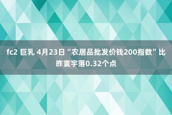 fc2 巨乳 4月23日“农居品批发价钱200指数”比昨寰宇落0.32个点